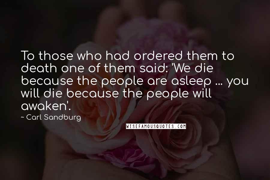 Carl Sandburg Quotes: To those who had ordered them to death one of them said: 'We die because the people are asleep ... you will die because the people will awaken'.