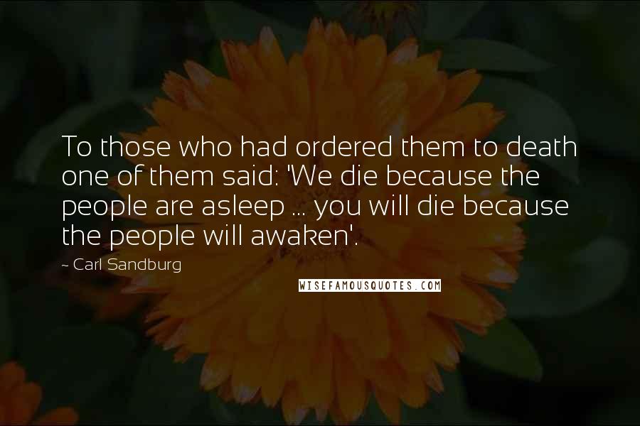 Carl Sandburg Quotes: To those who had ordered them to death one of them said: 'We die because the people are asleep ... you will die because the people will awaken'.