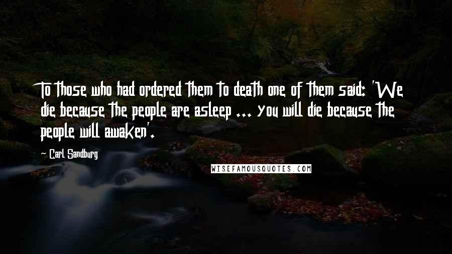 Carl Sandburg Quotes: To those who had ordered them to death one of them said: 'We die because the people are asleep ... you will die because the people will awaken'.