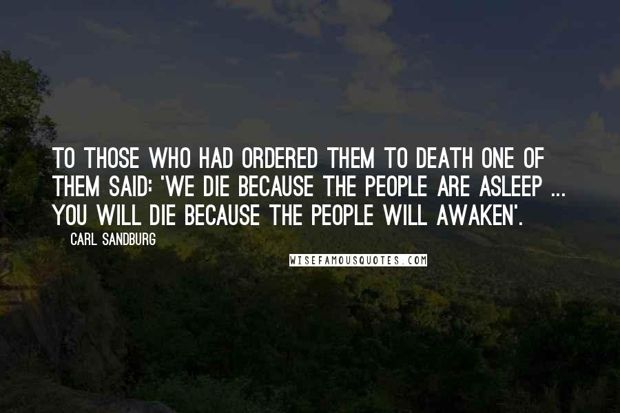 Carl Sandburg Quotes: To those who had ordered them to death one of them said: 'We die because the people are asleep ... you will die because the people will awaken'.
