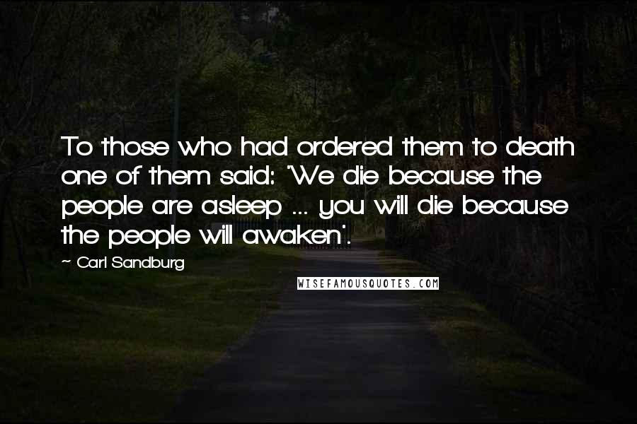 Carl Sandburg Quotes: To those who had ordered them to death one of them said: 'We die because the people are asleep ... you will die because the people will awaken'.