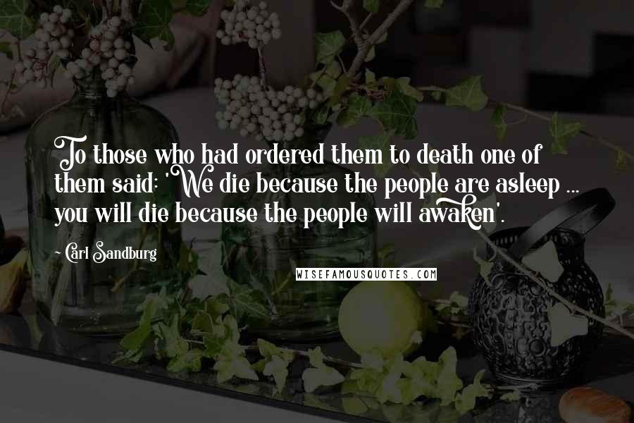 Carl Sandburg Quotes: To those who had ordered them to death one of them said: 'We die because the people are asleep ... you will die because the people will awaken'.