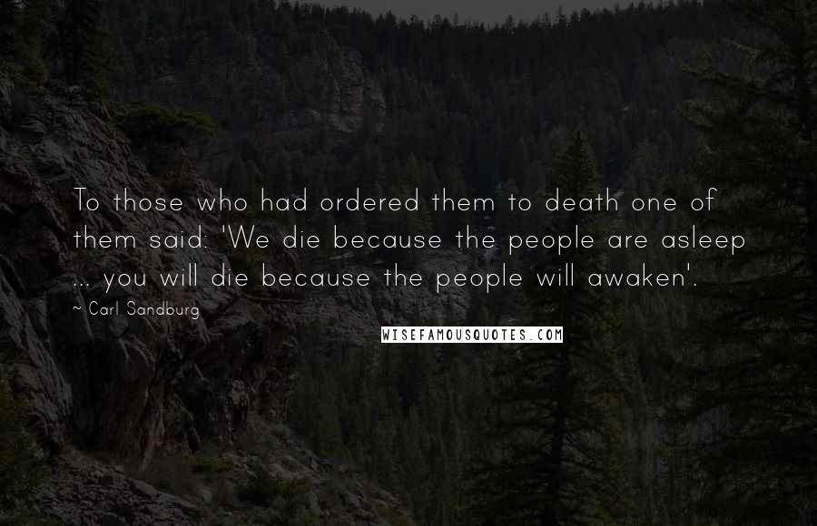 Carl Sandburg Quotes: To those who had ordered them to death one of them said: 'We die because the people are asleep ... you will die because the people will awaken'.