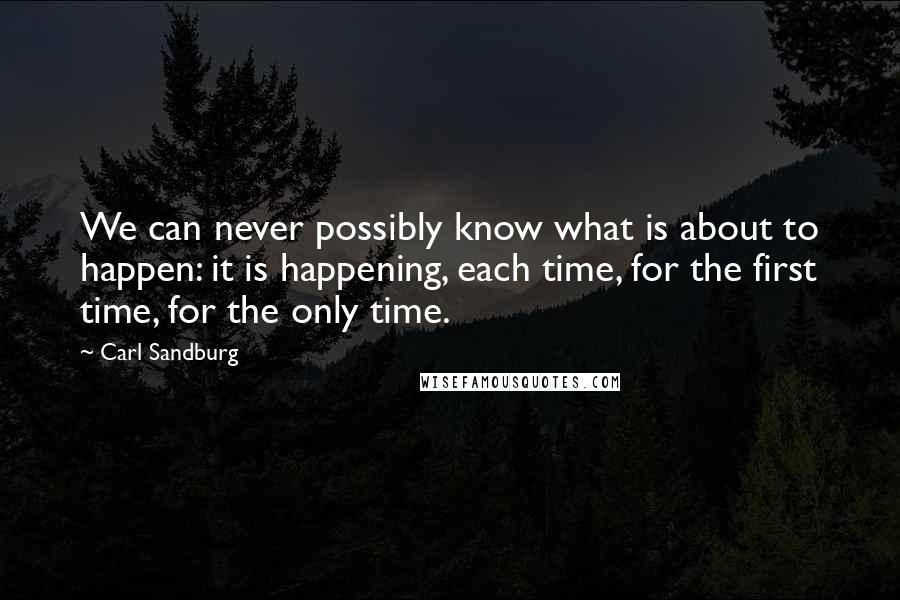 Carl Sandburg Quotes: We can never possibly know what is about to happen: it is happening, each time, for the first time, for the only time.