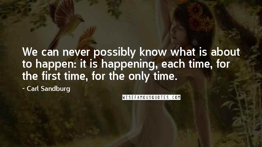 Carl Sandburg Quotes: We can never possibly know what is about to happen: it is happening, each time, for the first time, for the only time.