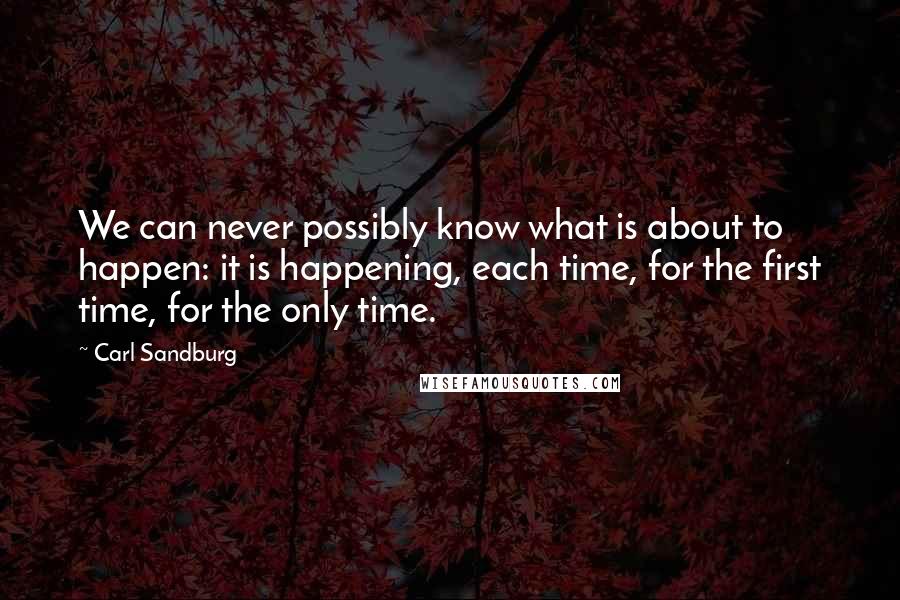 Carl Sandburg Quotes: We can never possibly know what is about to happen: it is happening, each time, for the first time, for the only time.