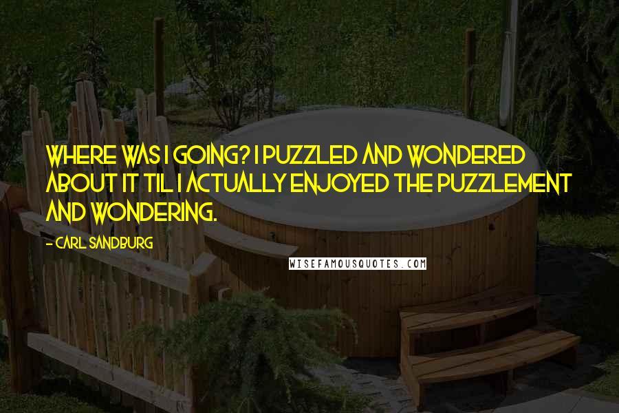 Carl Sandburg Quotes: Where was I going? I puzzled and wondered about it til I actually enjoyed the puzzlement and wondering.