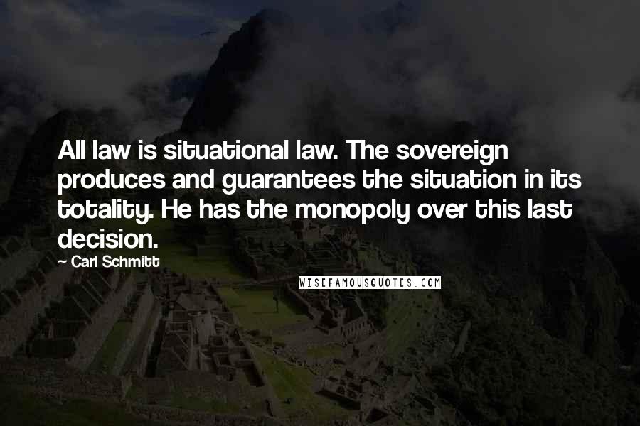 Carl Schmitt Quotes: All law is situational law. The sovereign produces and guarantees the situation in its totality. He has the monopoly over this last decision.