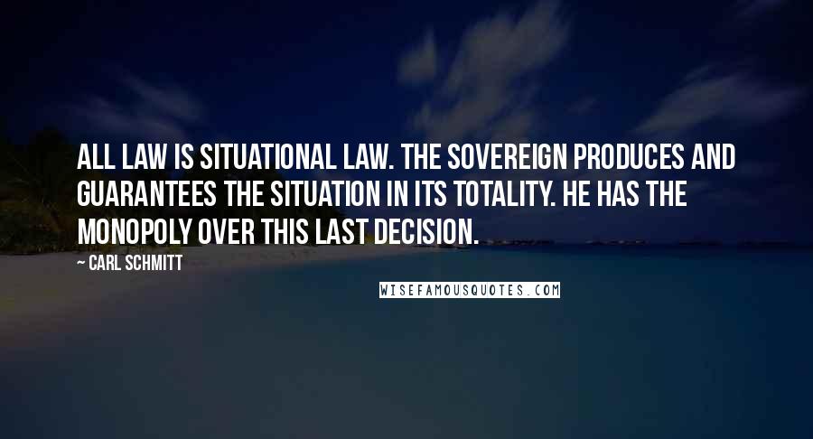Carl Schmitt Quotes: All law is situational law. The sovereign produces and guarantees the situation in its totality. He has the monopoly over this last decision.
