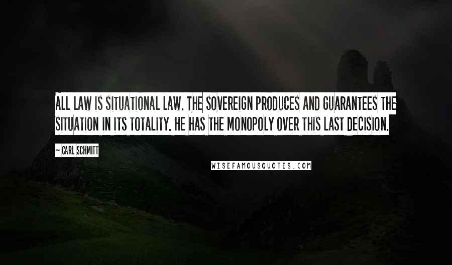 Carl Schmitt Quotes: All law is situational law. The sovereign produces and guarantees the situation in its totality. He has the monopoly over this last decision.