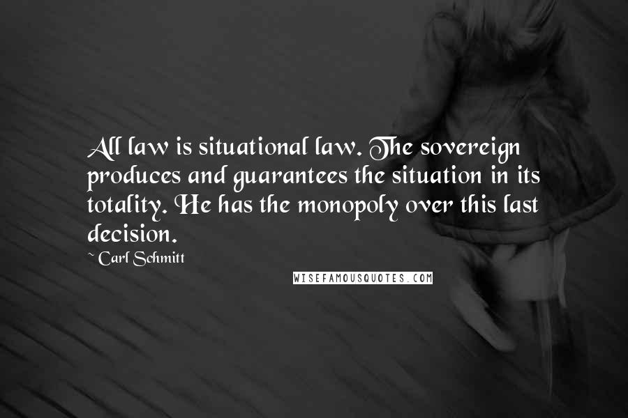 Carl Schmitt Quotes: All law is situational law. The sovereign produces and guarantees the situation in its totality. He has the monopoly over this last decision.