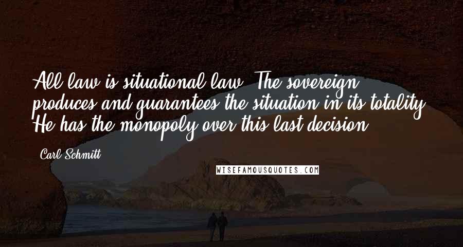 Carl Schmitt Quotes: All law is situational law. The sovereign produces and guarantees the situation in its totality. He has the monopoly over this last decision.