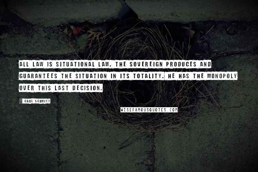 Carl Schmitt Quotes: All law is situational law. The sovereign produces and guarantees the situation in its totality. He has the monopoly over this last decision.