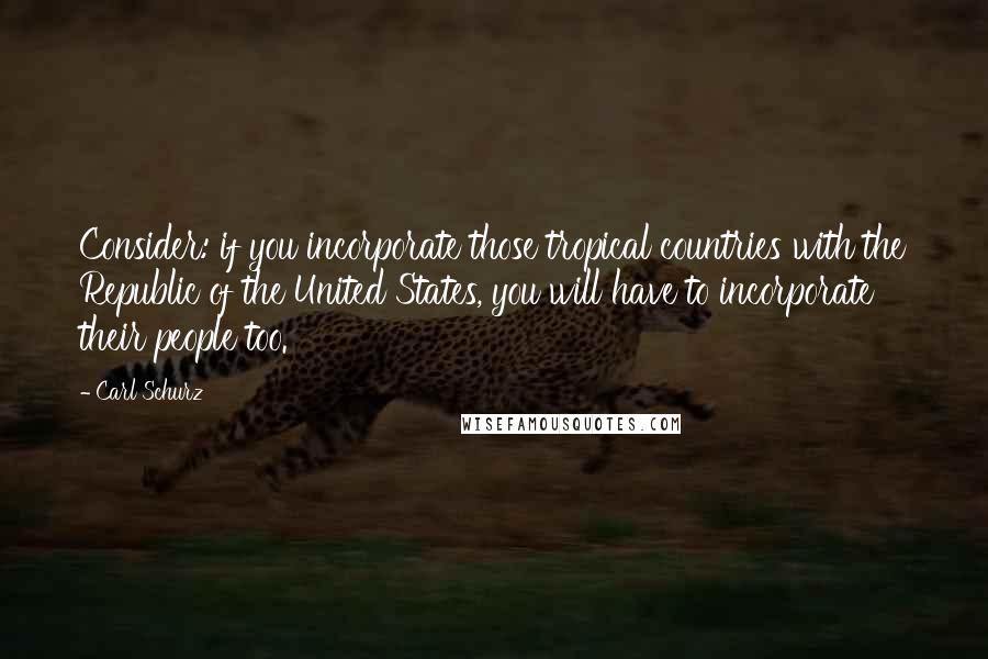 Carl Schurz Quotes: Consider: if you incorporate those tropical countries with the Republic of the United States, you will have to incorporate their people too.
