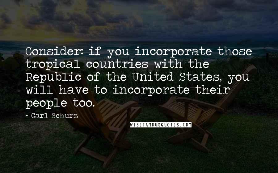 Carl Schurz Quotes: Consider: if you incorporate those tropical countries with the Republic of the United States, you will have to incorporate their people too.
