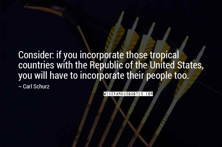 Carl Schurz Quotes: Consider: if you incorporate those tropical countries with the Republic of the United States, you will have to incorporate their people too.