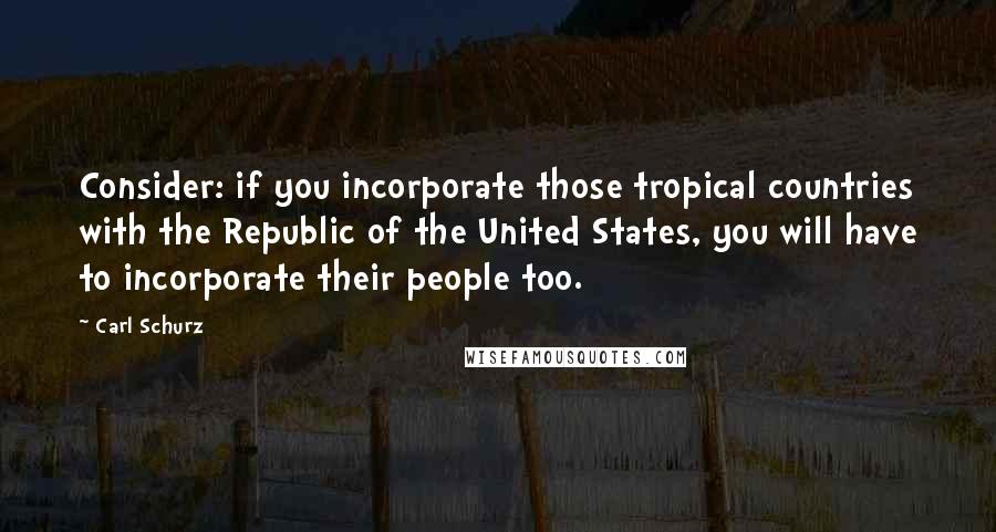 Carl Schurz Quotes: Consider: if you incorporate those tropical countries with the Republic of the United States, you will have to incorporate their people too.