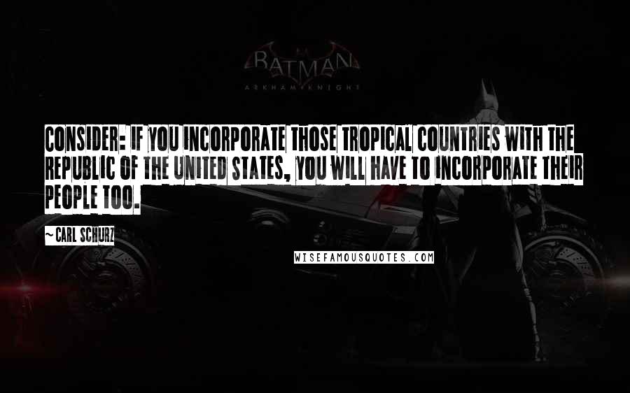 Carl Schurz Quotes: Consider: if you incorporate those tropical countries with the Republic of the United States, you will have to incorporate their people too.