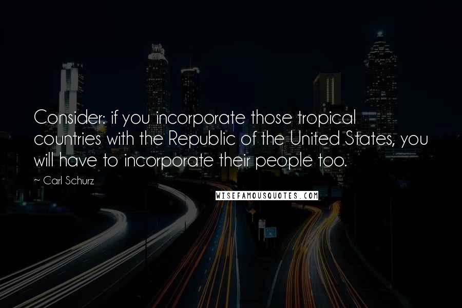 Carl Schurz Quotes: Consider: if you incorporate those tropical countries with the Republic of the United States, you will have to incorporate their people too.