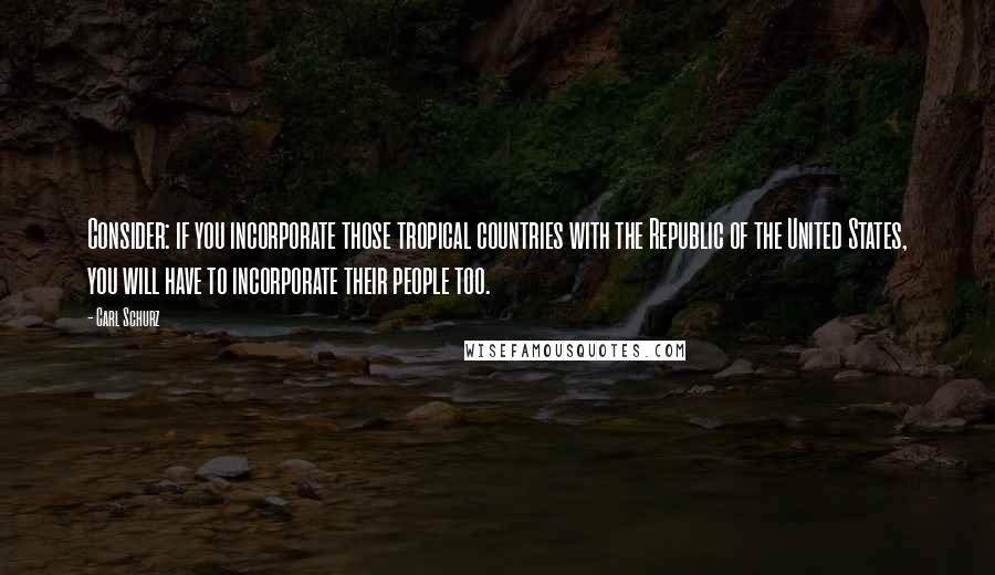 Carl Schurz Quotes: Consider: if you incorporate those tropical countries with the Republic of the United States, you will have to incorporate their people too.