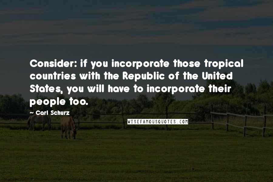 Carl Schurz Quotes: Consider: if you incorporate those tropical countries with the Republic of the United States, you will have to incorporate their people too.