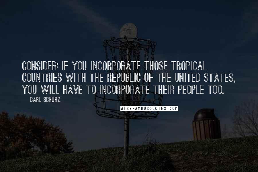 Carl Schurz Quotes: Consider: if you incorporate those tropical countries with the Republic of the United States, you will have to incorporate their people too.