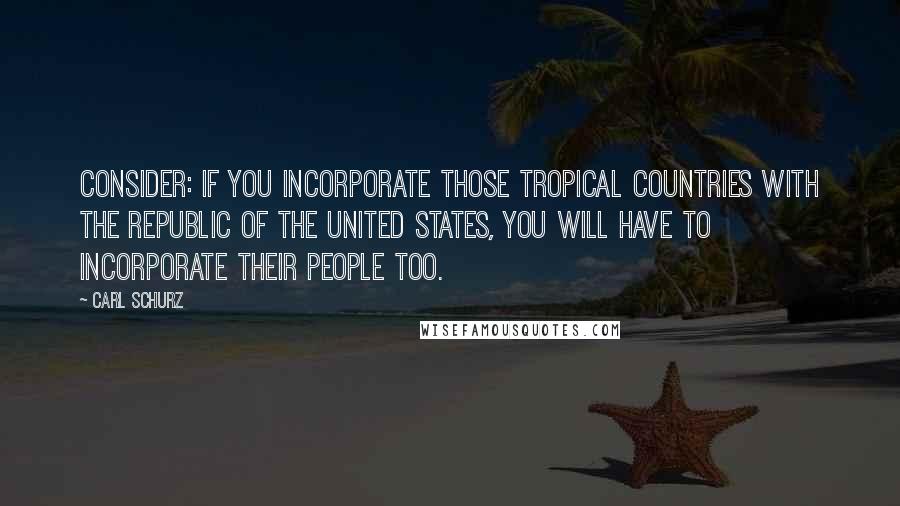 Carl Schurz Quotes: Consider: if you incorporate those tropical countries with the Republic of the United States, you will have to incorporate their people too.