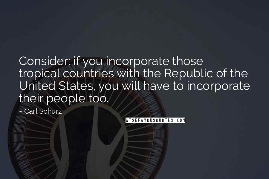 Carl Schurz Quotes: Consider: if you incorporate those tropical countries with the Republic of the United States, you will have to incorporate their people too.