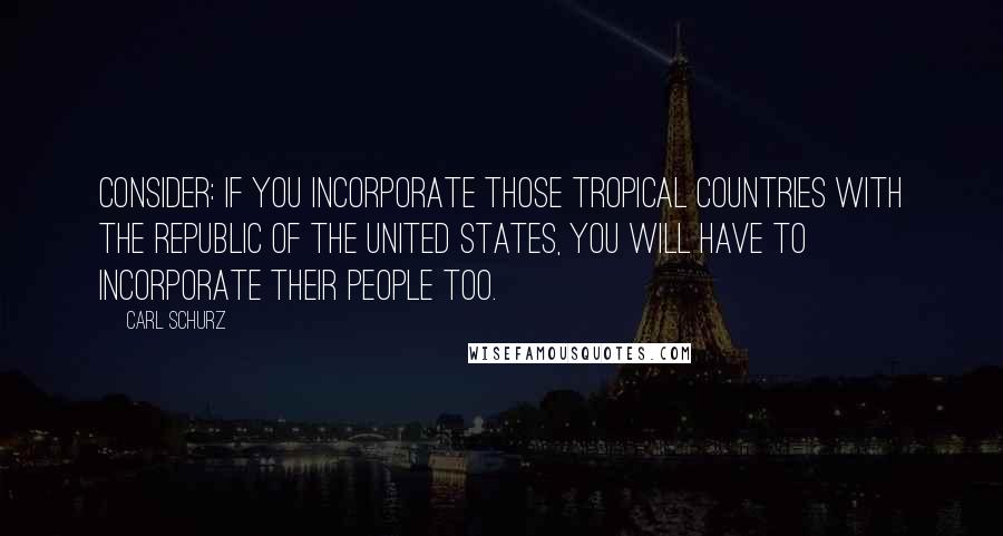 Carl Schurz Quotes: Consider: if you incorporate those tropical countries with the Republic of the United States, you will have to incorporate their people too.