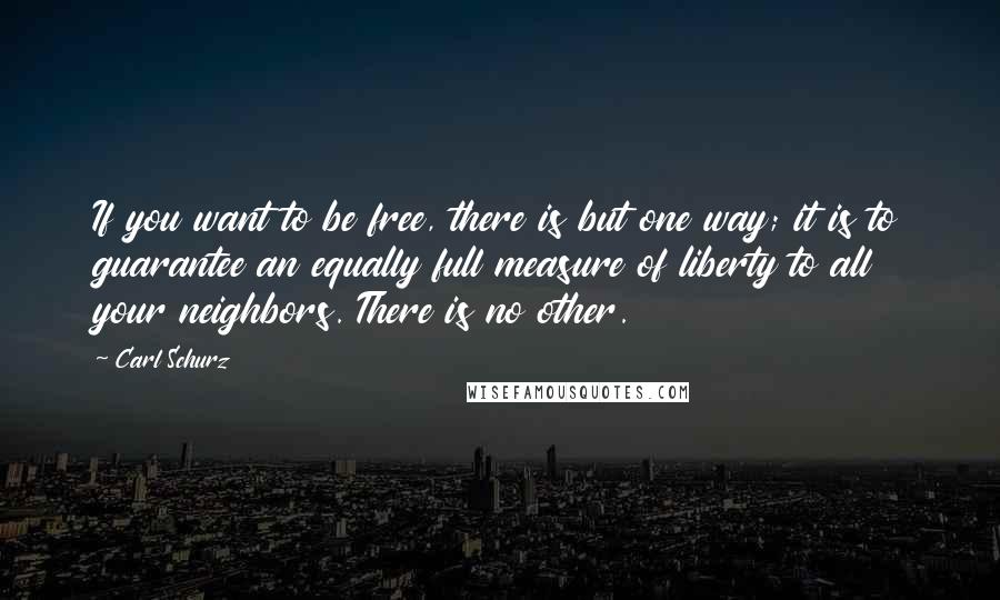 Carl Schurz Quotes: If you want to be free, there is but one way; it is to guarantee an equally full measure of liberty to all your neighbors. There is no other.