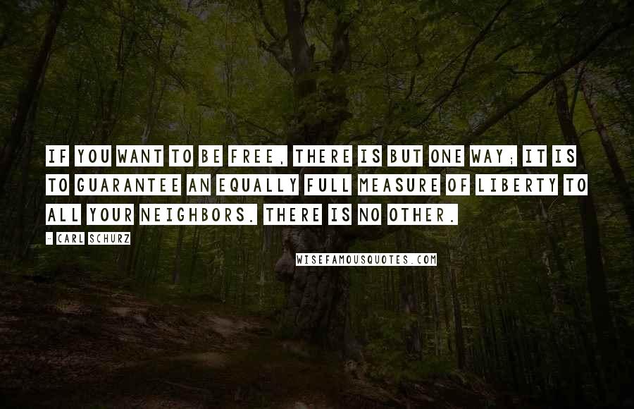 Carl Schurz Quotes: If you want to be free, there is but one way; it is to guarantee an equally full measure of liberty to all your neighbors. There is no other.