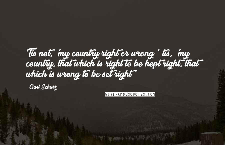Carl Schurz Quotes: Tis not, 'my country right or wrong'; tis, 'my country, that which is right to be kept right, that which is wrong to be set right'