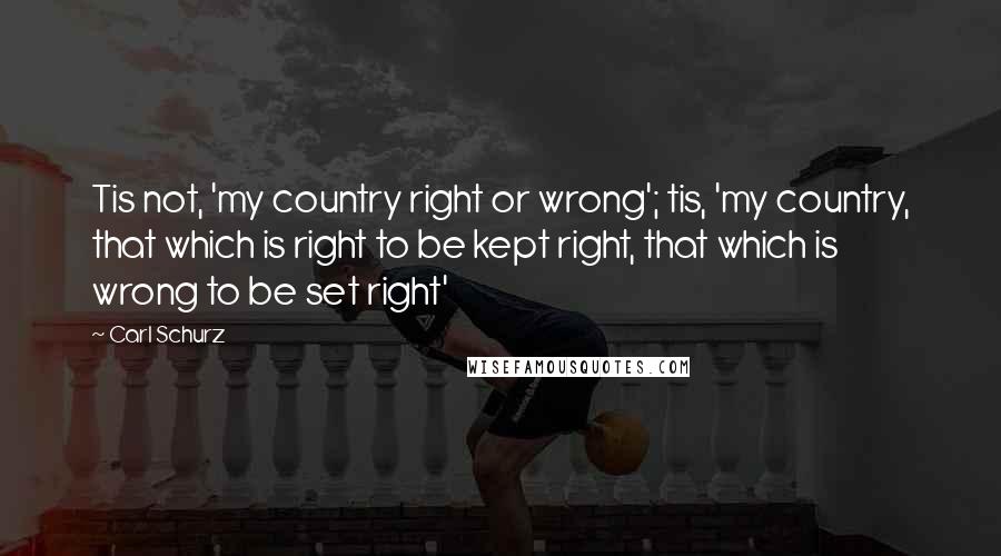 Carl Schurz Quotes: Tis not, 'my country right or wrong'; tis, 'my country, that which is right to be kept right, that which is wrong to be set right'