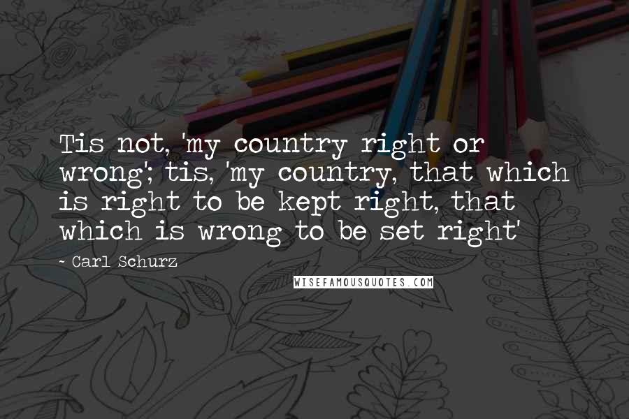 Carl Schurz Quotes: Tis not, 'my country right or wrong'; tis, 'my country, that which is right to be kept right, that which is wrong to be set right'