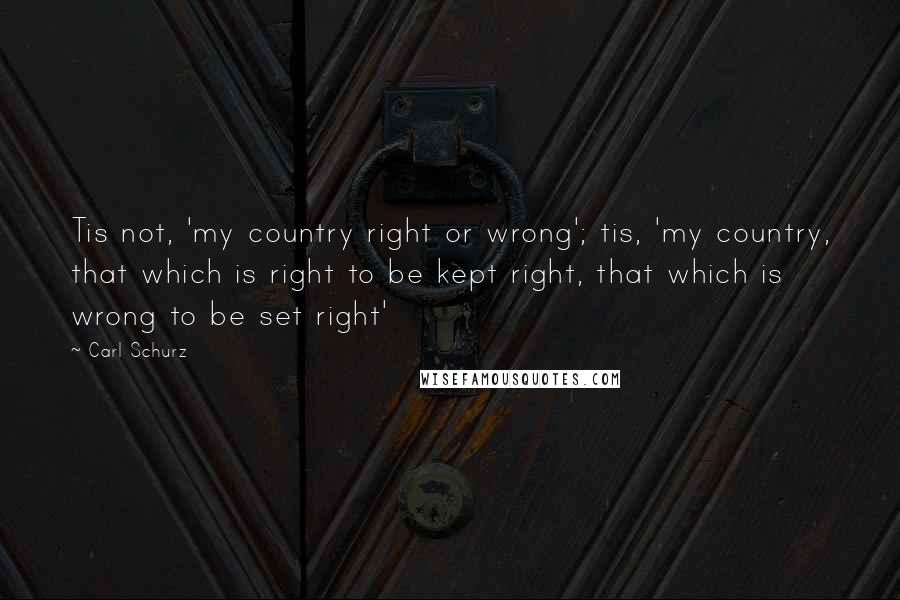Carl Schurz Quotes: Tis not, 'my country right or wrong'; tis, 'my country, that which is right to be kept right, that which is wrong to be set right'