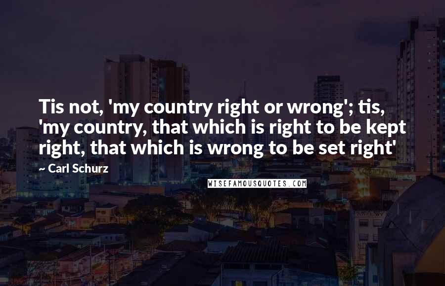Carl Schurz Quotes: Tis not, 'my country right or wrong'; tis, 'my country, that which is right to be kept right, that which is wrong to be set right'