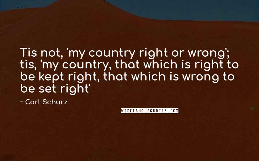 Carl Schurz Quotes: Tis not, 'my country right or wrong'; tis, 'my country, that which is right to be kept right, that which is wrong to be set right'