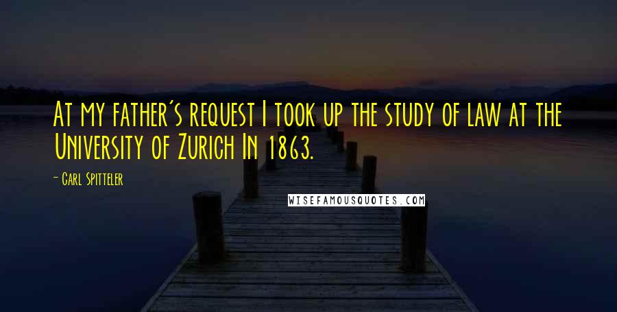 Carl Spitteler Quotes: At my father's request I took up the study of law at the University of Zurich In 1863.