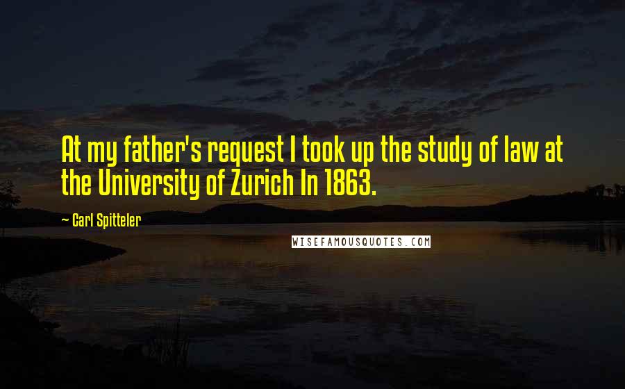 Carl Spitteler Quotes: At my father's request I took up the study of law at the University of Zurich In 1863.