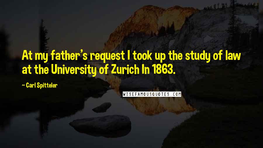 Carl Spitteler Quotes: At my father's request I took up the study of law at the University of Zurich In 1863.