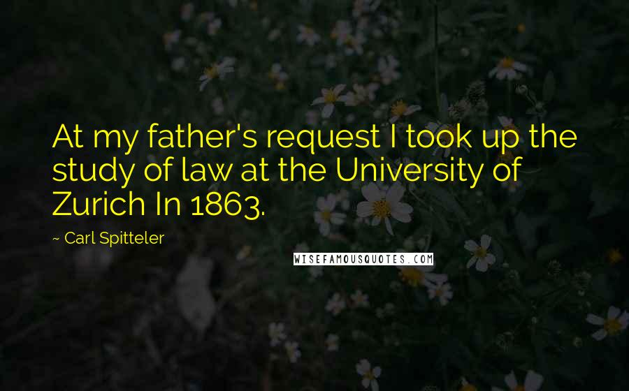 Carl Spitteler Quotes: At my father's request I took up the study of law at the University of Zurich In 1863.