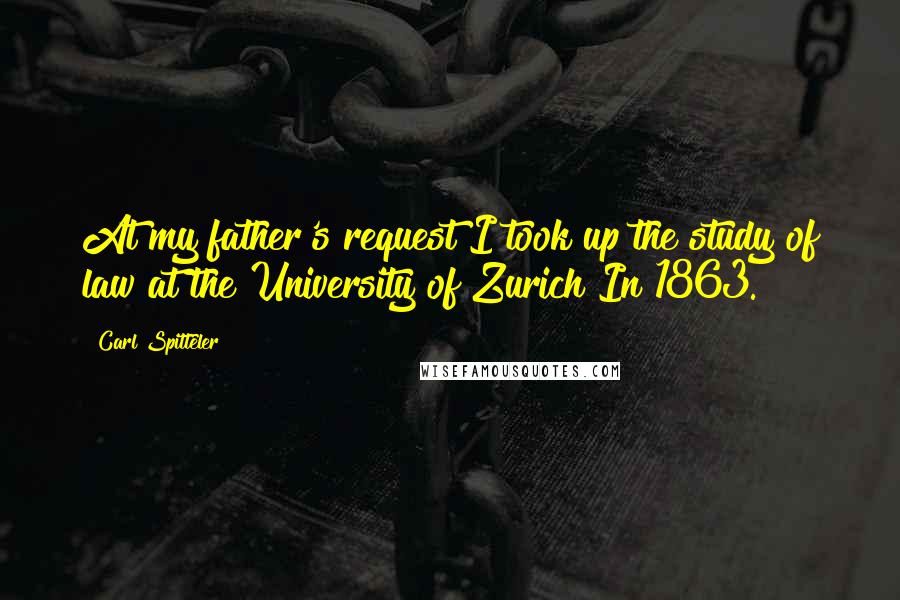 Carl Spitteler Quotes: At my father's request I took up the study of law at the University of Zurich In 1863.