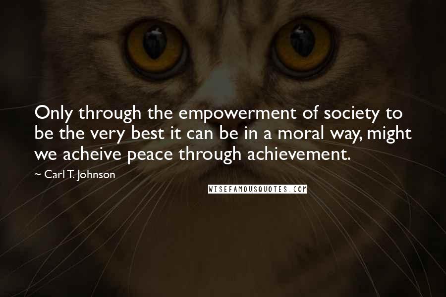 Carl T. Johnson Quotes: Only through the empowerment of society to be the very best it can be in a moral way, might we acheive peace through achievement.