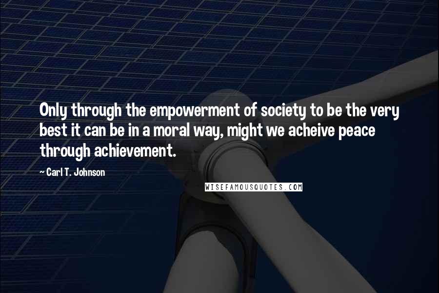 Carl T. Johnson Quotes: Only through the empowerment of society to be the very best it can be in a moral way, might we acheive peace through achievement.