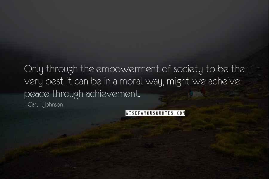 Carl T. Johnson Quotes: Only through the empowerment of society to be the very best it can be in a moral way, might we acheive peace through achievement.