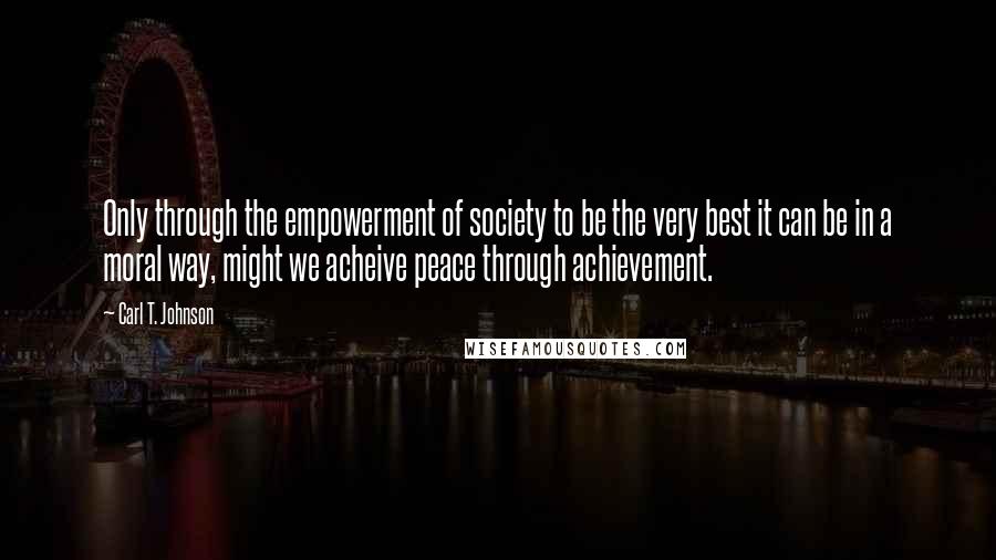 Carl T. Johnson Quotes: Only through the empowerment of society to be the very best it can be in a moral way, might we acheive peace through achievement.