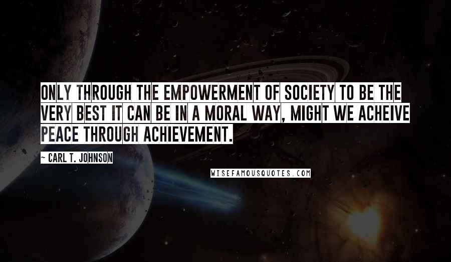 Carl T. Johnson Quotes: Only through the empowerment of society to be the very best it can be in a moral way, might we acheive peace through achievement.