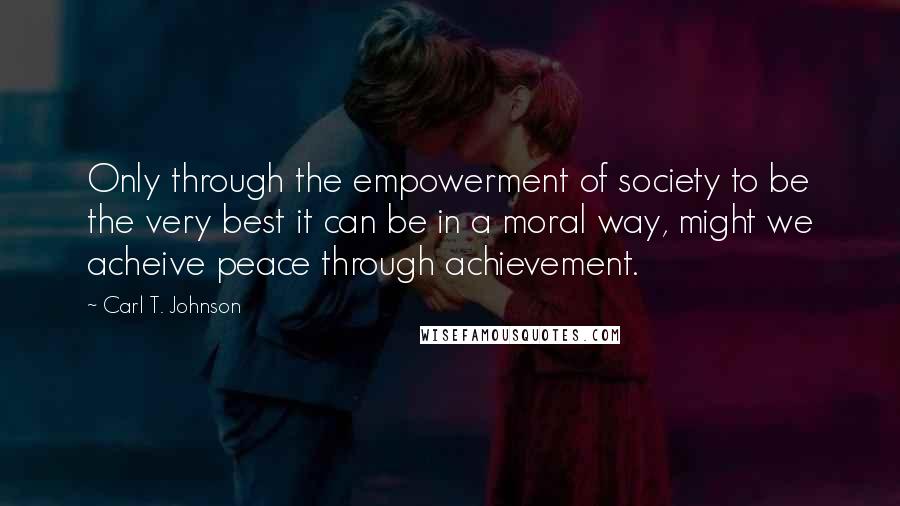 Carl T. Johnson Quotes: Only through the empowerment of society to be the very best it can be in a moral way, might we acheive peace through achievement.