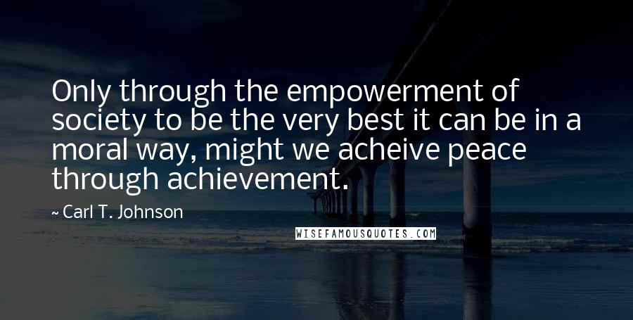 Carl T. Johnson Quotes: Only through the empowerment of society to be the very best it can be in a moral way, might we acheive peace through achievement.