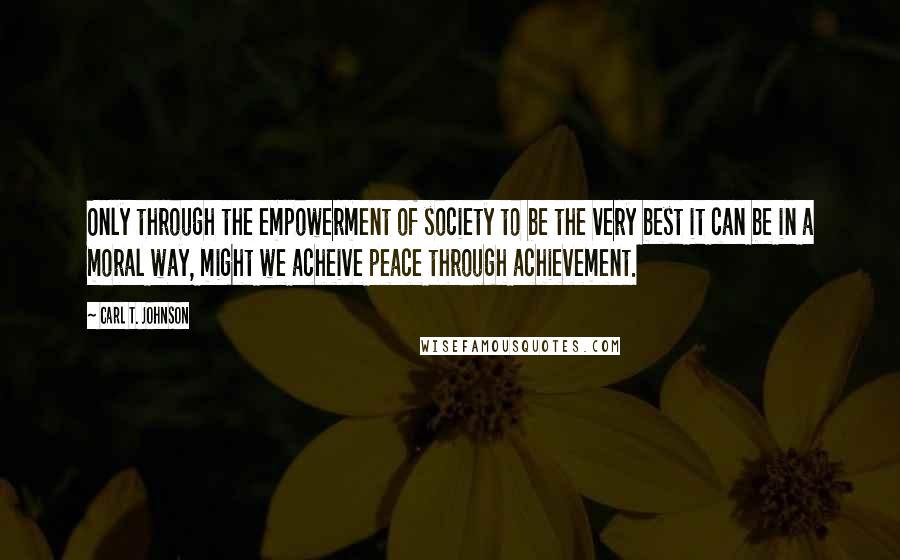 Carl T. Johnson Quotes: Only through the empowerment of society to be the very best it can be in a moral way, might we acheive peace through achievement.